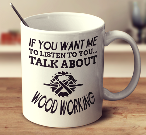 If You Want Me To Listen To You Talk About Wood Working