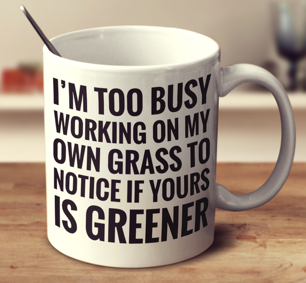 I'm Too Busy Working On My Own Grass To Notice If Yours Is Greener