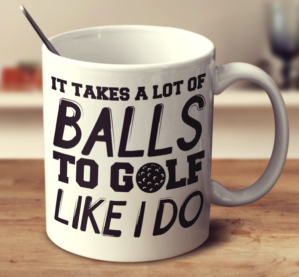 It Takes A Lot Of Balls To Golf Like I Do