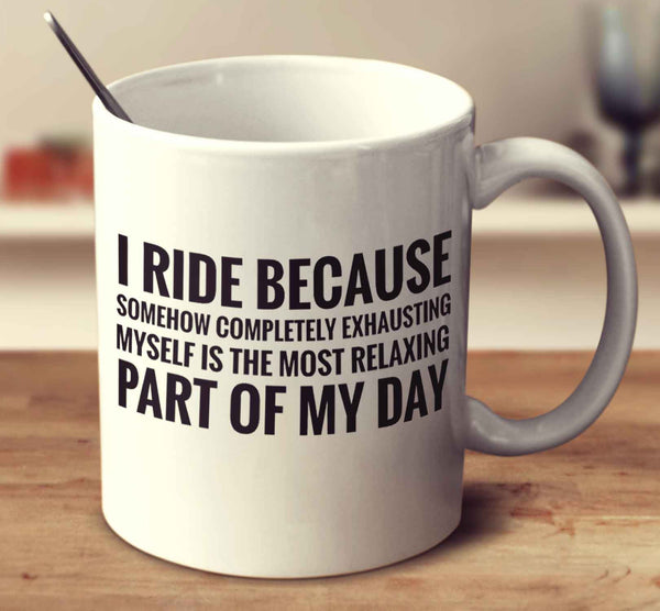 I Ride Because Somehow Completely Exhausting Myself Is The Most Relaxing Part Of My Day